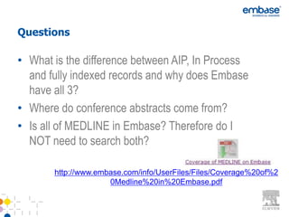 Questions

• What is the difference between AIP, In Process
  and fully indexed records and why does Embase
  have all 3?
• Where do conference abstracts come from?
• Is all of MEDLINE in Embase? Therefore do I
  NOT need to search both?

       http://www.embase.com/info/UserFiles/Files/Coverage%20of%2
                     0Medline%20in%20Embase.pdf
 