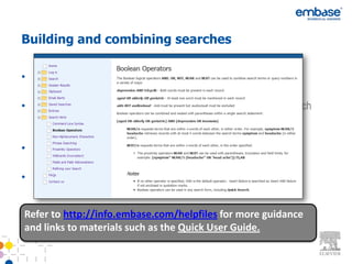 Building and combining searches

• Use single quotes to capture a phrase ‘diabetes mellitus’ for
  example (not with Autocomplete in Quick Search)
• Break up your search into individual searches, such as a drug search
  (in Drug Search form) and a disease search (in Disease Search
  form) and combine your results in Session Results
• Run your cursor over your search to Edit or copy to a Search Form
  for guided editing.
• Truncation and operators, AND, OR, NOT, NEXT, NEAR


Refer to http://info.embase.com/helpfiles for more guidance
and links to materials such as the Quick User Guide.
 