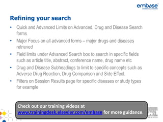 Refining your search
• Quick and Advanced Limits on Advanced, Drug and Disease Search
  forms
• Major Focus on all advanced forms – major drugs and diseases
  retrieved
• Field limits under Advanced Search box to search in specific fields
  such as article title, abstract, conference name, drug name etc
• Drug and Disease Subheadings to limit to specific concepts such as
  Adverse Drug Reaction, Drug Comparison and Side Effect.
• Filters on Session Results page for specific diseases or study types
  for example


    Check out our training videos at
    www.trainingdesk.elsevier.com/embase for more guidance.
 