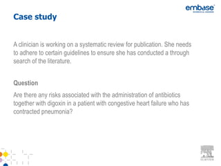 Case study


A clinician is working on a systematic review for publication. She needs
to adhere to certain guidelines to ensure she has conducted a through
search of the literature.


Question
Are there any risks associated with the administration of antibiotics
together with digoxin in a patient with congestive heart failure who has
contracted pneumonia?
 