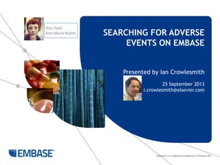 Embase® is a registered trademark of Elsevier BV.
SEARCHING FOR ADVERSE
EVENTS ON EMBASE
Presented by Ian Crowlesmith
25 September 2013
i.crowlesmith@elsevier.com
Your host:
Ann-Marie Roche
 