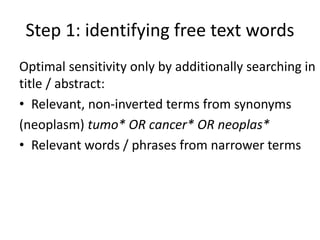 Step 1: identifying free text words
Optimal sensitivity only by additionally searching in
title / abstract:
• Relevant, non-inverted terms from synonyms
(neoplasm) tumo* OR cancer* OR neoplas*
• Relevant words / phrases from narrower terms
 