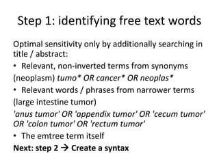 Step 1: identifying free text words
Optimal sensitivity only by additionally searching in
title / abstract:
• Relevant, non-inverted terms from synonyms
(neoplasm) tumo* OR cancer* OR neoplas*
• Relevant words / phrases from narrower terms
(large intestine tumor)
'anus tumor' OR 'appendix tumor' OR 'cecum tumor'
OR 'colon tumor' OR 'rectum tumor'
• The emtree term itself
Next: step 2  Create a syntax
 