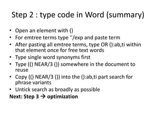 Step 2 : type code in Word (summary)
• Open an element with ()
• For emtree terms type ''/exp and paste term
• After pasting all emtree terms, type OR ():ab,ti within
that element once for free text words
• Type single word synonyms first
• Type (() NEAR/3 ()) somewhere in the document to
reuse
• Copy (() NEAR/3 ()) into the ():ab,ti part search for
phrase variants
• Untick search as broadly as possible
Next: Step 3  optimization
 