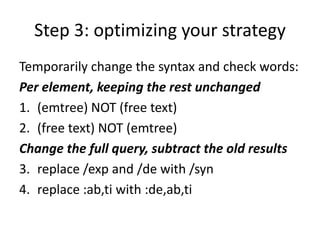 Step 3: optimizing your strategy
Temporarily change the syntax and check words:
Per element, keeping the rest unchanged
1. (emtree) NOT (free text)
2. (free text) NOT (emtree)
Change the full query, subtract the old results
3. replace /exp and /de with /syn
4. replace :ab,ti with :de,ab,ti
 