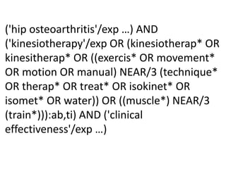 ('hip osteoarthritis'/exp …) AND
('kinesiotherapy'/exp OR (kinesiotherap* OR
kinesitherap* OR ((exercis* OR movement*
OR motion OR manual) NEAR/3 (technique*
OR therap* OR treat* OR isokinet* OR
isomet* OR water)) OR ((muscle*) NEAR/3
(train*))):ab,ti) AND ('clinical
effectiveness'/exp …)
 