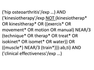 ('hip osteoarthritis'/exp …) AND
('kinesiotherapy'/exp NOT (kinesiotherap*
OR kinesitherap* OR ((exercis* OR
movement* OR motion OR manual) NEAR/3
(technique* OR therap* OR treat* OR
isokinet* OR isomet* OR water)) OR
((muscle*) NEAR/3 (train*))):ab,ti) AND
('clinical effectiveness'/exp …)
 