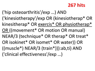 ('hip osteoarthritis'/exp …) AND
('kinesiotherapy'/exp OR (kinesiotherap* OR
kinesitherap* OR exercis* OR physiotherap*
OR ((movement* OR motion OR manual)
NEAR/3 (technique* OR therap* OR treat*
OR isokinet* OR isomet* OR water)) OR
((muscle*) NEAR/3 (train*))):ab,ti) AND
('clinical effectiveness'/exp …)
267 hits
 