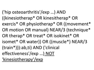 ('hip osteoarthritis'/exp …) AND
((kinesiotherap* OR kinesitherap* OR
exercis* OR physiotherap* OR ((movement*
OR motion OR manual) NEAR/3 (technique*
OR therap* OR treat* OR isokinet* OR
isomet* OR water)) OR ((muscle*) NEAR/3
(train*))):ab,ti) AND ('clinical
effectiveness'/exp …) NOT
'kinesiotherapy'/exp
 