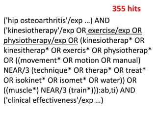 ('hip osteoarthritis'/exp …) AND
('kinesiotherapy'/exp OR exercise/exp OR
physiotherapy/exp OR (kinesiotherap* OR
kinesitherap* OR exercis* OR physiotherap*
OR ((movement* OR motion OR manual)
NEAR/3 (technique* OR therap* OR treat*
OR isokinet* OR isomet* OR water)) OR
((muscle*) NEAR/3 (train*))):ab,ti) AND
('clinical effectiveness'/exp …)
355 hits
 