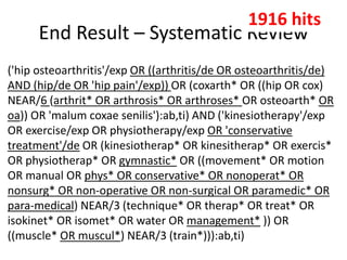 End Result – Systematic Review
('hip osteoarthritis'/exp OR ((arthritis/de OR osteoarthritis/de)
AND (hip/de OR 'hip pain'/exp)) OR (coxarth* OR ((hip OR cox)
NEAR/6 (arthrit* OR arthrosis* OR arthroses* OR osteoarth* OR
oa)) OR 'malum coxae senilis'):ab,ti) AND ('kinesiotherapy'/exp
OR exercise/exp OR physiotherapy/exp OR 'conservative
treatment'/de OR (kinesiotherap* OR kinesitherap* OR exercis*
OR physiotherap* OR gymnastic* OR ((movement* OR motion
OR manual OR phys* OR conservative* OR nonoperat* OR
nonsurg* OR non-operative OR non-surgical OR paramedic* OR
para-medical) NEAR/3 (technique* OR therap* OR treat* OR
isokinet* OR isomet* OR water OR management* )) OR
((muscle* OR muscul*) NEAR/3 (train*))):ab,ti)
1916 hits
 