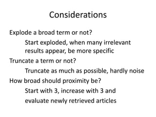 Considerations
Explode a broad term or not?
Start exploded, when many irrelevant
results appear, be more specific
Truncate a term or not?
Truncate as much as possible, hardly noise
How broad should proximity be?
Start with 3, increase with 3 and
evaluate newly retrieved articles
 