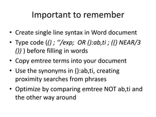 Important to remember
• Create single line syntax in Word document
• Type code (() ; ‘’/exp; OR ():ab,ti ; (() NEAR/3
()) ) before filling in words
• Copy emtree terms into your document
• Use the synonyms in ():ab,ti, creating
proximity searches from phrases
• Optimize by comparing emtree NOT ab,ti and
the other way around
 