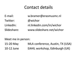 Contact details
E-mail: w.bramer@erasmusmc.nl
Twitter: @wichor
LinkedIn: nl.linkedin.com/in/wichor
Slideshare: www.slideshare.net/wichor
Meet me in person:
15-20 May MLA conference, Austin, TX (USA)
10-12 June EAHIL workshop, Edinburgh (UK)
 