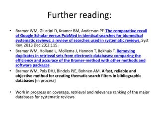 Further reading:
• Bramer WM, Giustini D, Kramer BM, Anderson PF. The comparative recall
of Google Scholar versus PubMed in identical searches for biomedical
systematic reviews: a review of searches used in systematic reviews. Syst
Rev. 2013 Dec 23;2:115.
• Bramer WM, Holland L, Mollema J, Hannon T, Bekhuis T. Removing
duplicates in retrieval sets from electronic databases: comparing the
efficiency and accuracy of the Bramer-method with other methods and
software packages
• Bramer WM, Pols DHJ, Bindels PJE, Bohnen AM. A fast, reliable and
objective method for creating thematic search filters in bibliographic
databases [in process]
• Work in progress on coverage, retrieval and relevance ranking of the major
databases for systematic reviews
 