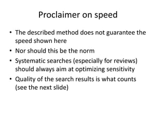 Proclaimer on speed
• The described method does not guarantee the
speed shown here
• Nor should this be the norm
• Systematic searches (especially for reviews)
should always aim at optimizing sensitivity
• Quality of the search results is what counts
(see the next slide)
 