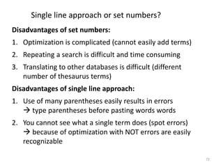 Single line approach or set numbers?
Disadvantages of set numbers:
1. Optimization is complicated (cannot easily add terms)
2. Repeating a search is difficult and time consuming
3. Translating to other databases is difficult (different
number of thesaurus terms)
Disadvantages of single line approach:
1. Use of many parentheses easily results in errors
 type parentheses before pasting words words
2. You cannot see what a single term does (spot errors)
 because of optimization with NOT errors are easily
recognizable
72
 