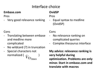 Interface choice
Embase.com
Pros
- Very good relevance ranking
Cons
- Translating between embase
and medline more
complicated
- No wildcard (?) in truncation
- Special characters not
normalized ( )
OvidSP
Pros
- Equal syntax to medline
(OvidSP)
Cons
- No relevance ranking on
complicated queries
- Complex thesaurus interface
My advice: relevance ranking is
very helpful during
optimization. Problems are only
minor. Start in embase.com and
translate with macros
 