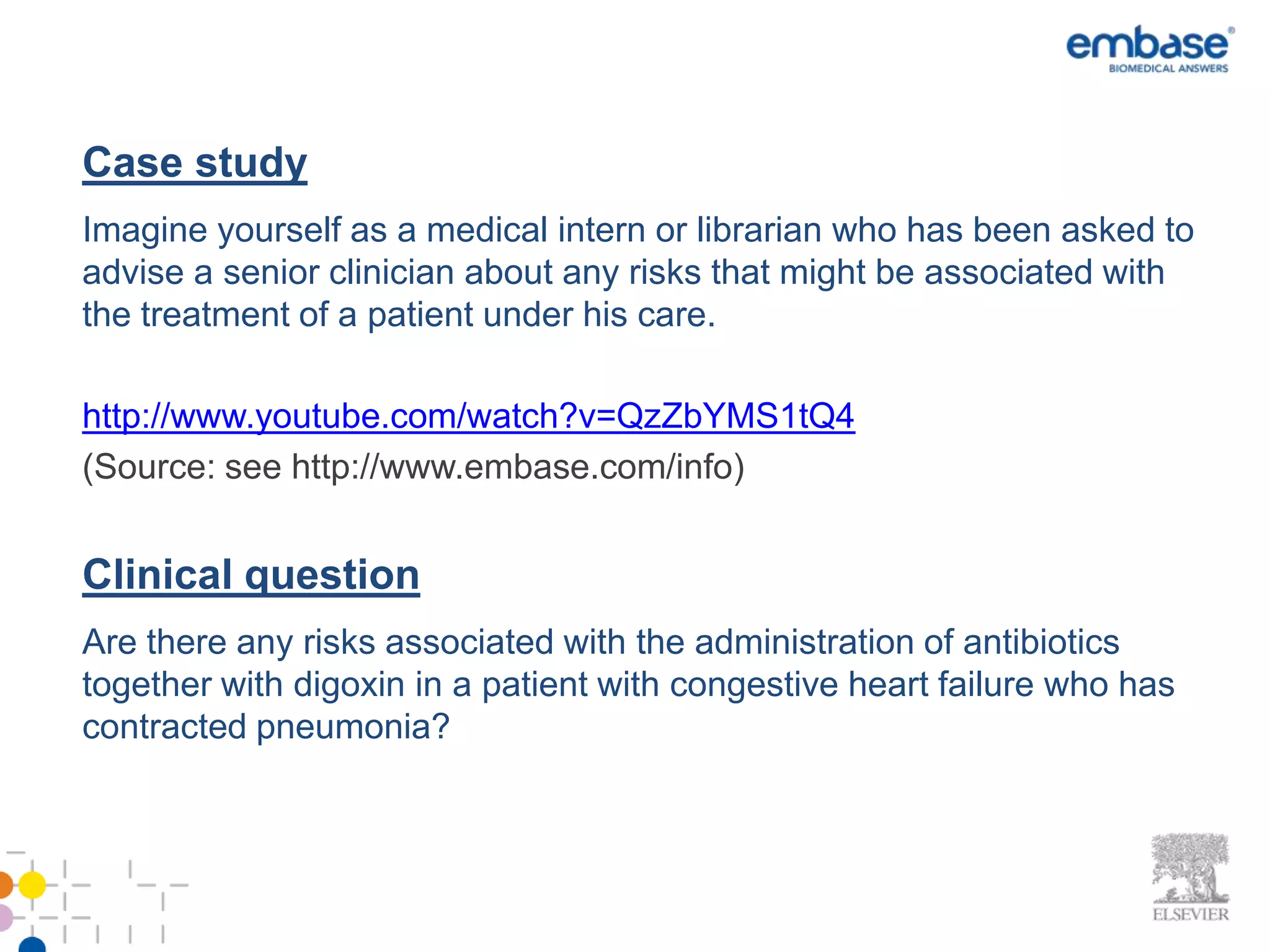 Case study
Imagine yourself as a medical intern or librarian who has been asked to
advise a senior clinician about any risks that might be associated with
the treatment of a patient under his care.

http://www.youtube.com/watch?v=QzZbYMS1tQ4
(Source: see http://www.embase.com/info)


Clinical question
Are there any risks associated with the administration of antibiotics
together with digoxin in a patient with congestive heart failure who has
contracted pneumonia?
 