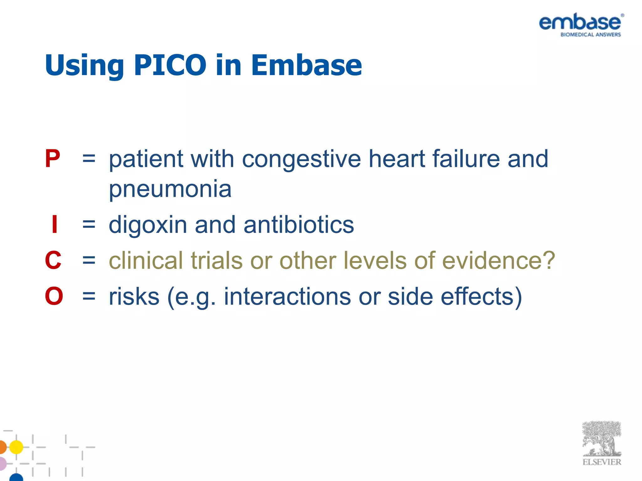 Using PICO in Embase


P = patient with congestive heart failure and
    pneumonia
I = digoxin and antibiotics
C = clinical trials or other levels of evidence?
O = risks (e.g. interactions or side effects)
 