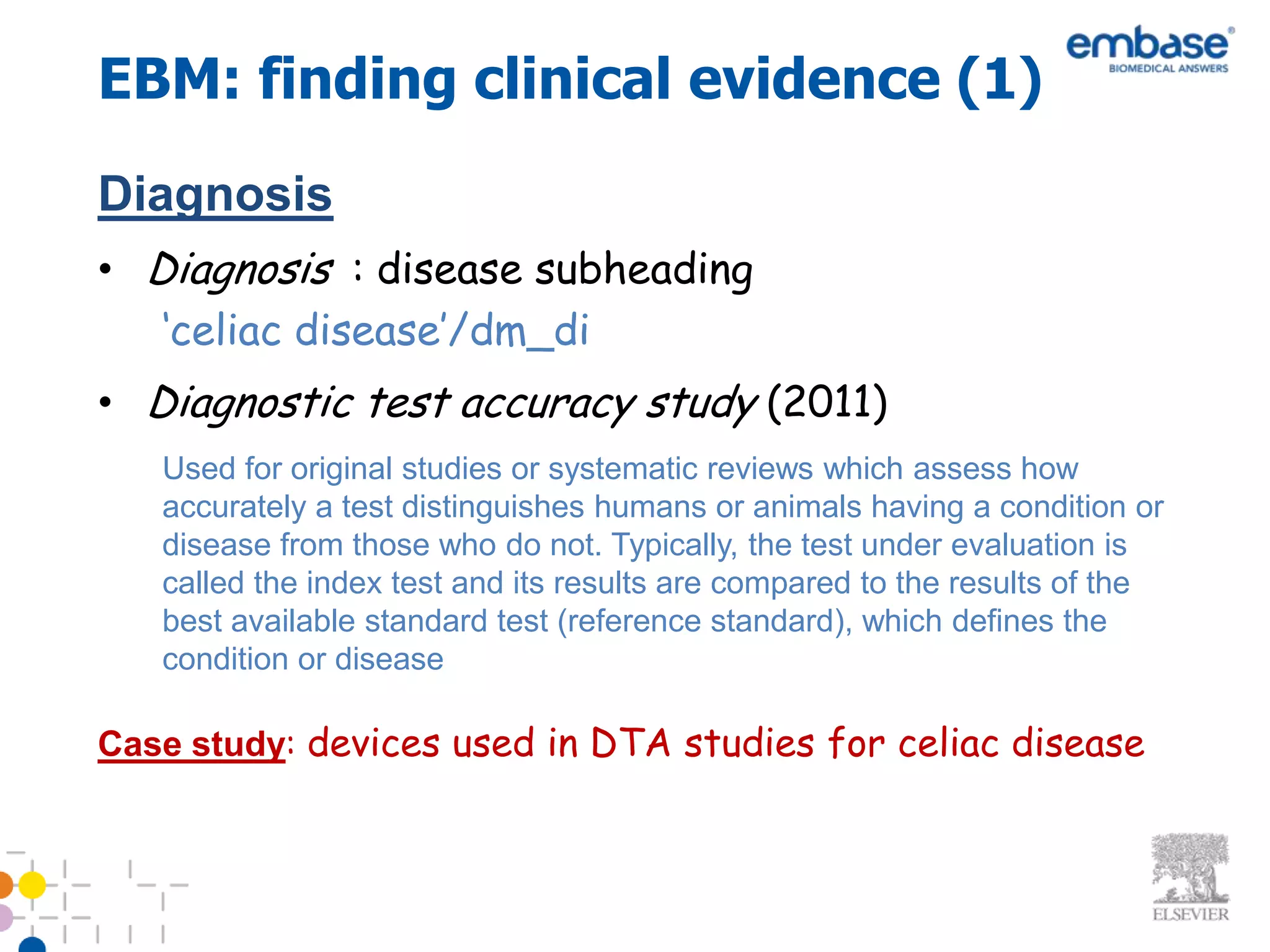 EBM: finding clinical evidence (1)
Diagnosis
• Diagnosis : disease subheading
   ‘celiac disease’/dm_di
• Diagnostic test accuracy study (2011)
   Used for original studies or systematic reviews which assess how
   accurately a test distinguishes humans or animals having a condition or
   disease from those who do not. Typically, the test under evaluation is
   called the index test and its results are compared to the results of the
   best available standard test (reference standard), which defines the
   condition or disease

Case study: devices used in DTA studies for celiac disease
 