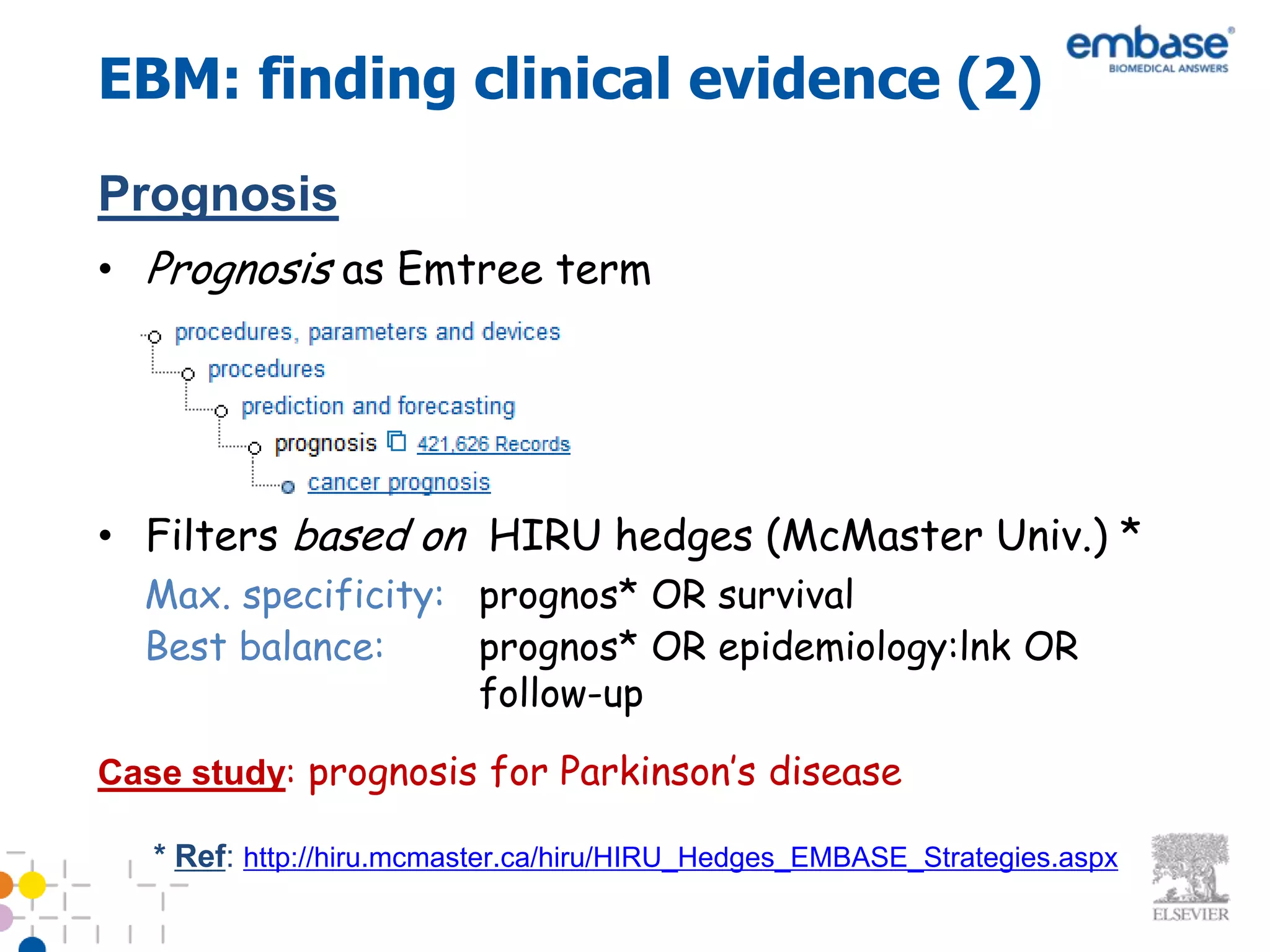 EBM: finding clinical evidence (2)
Prognosis
• Prognosis as Emtree term




• Filters based on HIRU hedges (McMaster Univ.) *
  Max. specificity: prognos* OR survival
  Best balance:     prognos* OR epidemiology:lnk OR
                    follow-up

Case study: prognosis for Parkinson’s disease

   * Ref: http://hiru.mcmaster.ca/hiru/HIRU_Hedges_EMBASE_Strategies.aspx
 