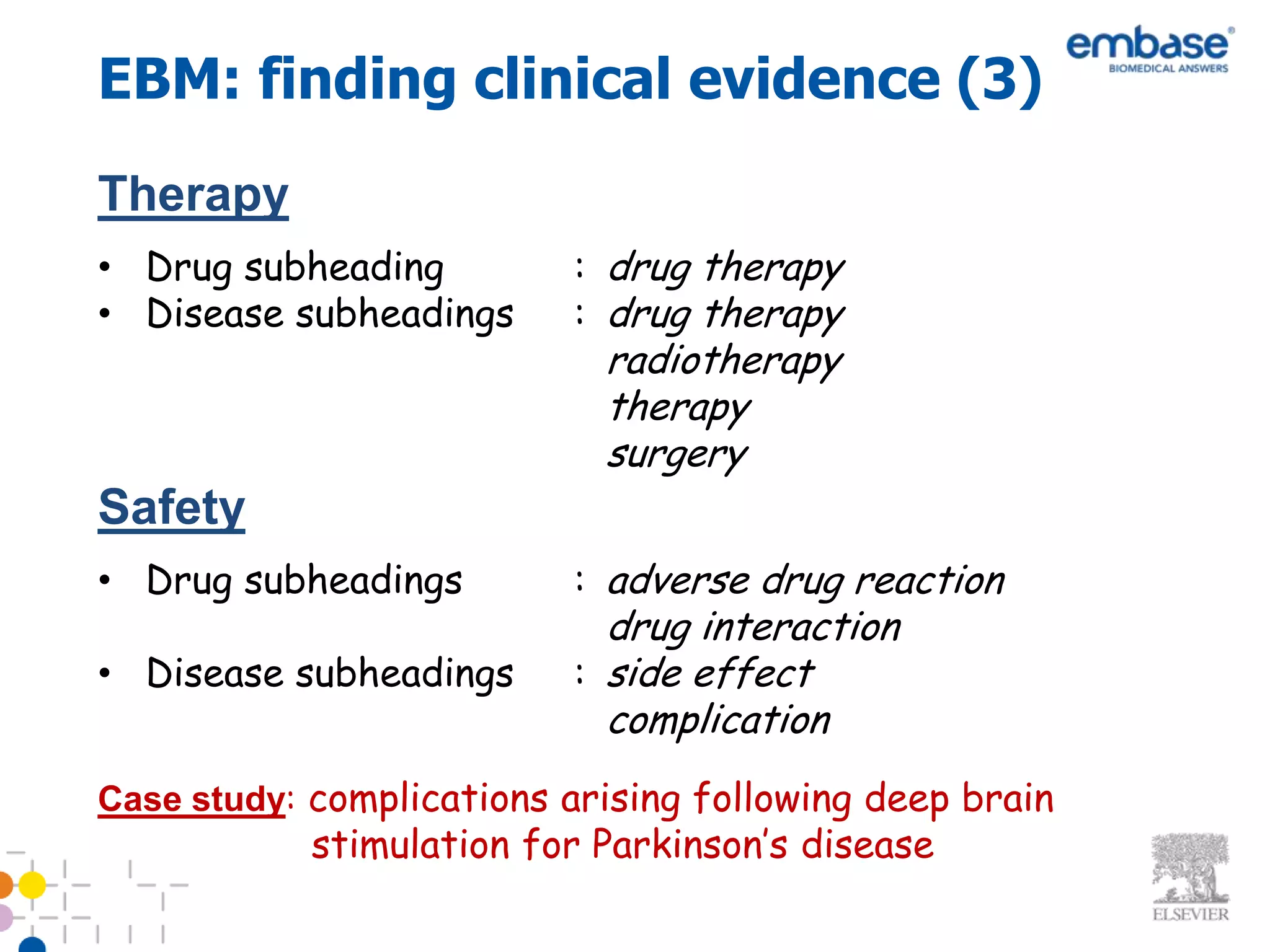 EBM: finding clinical evidence (3)
Therapy
• Drug subheading         : drug therapy
• Disease subheadings     : drug therapy
                            radiotherapy
                            therapy
                            surgery
Safety
• Drug subheadings        : adverse drug reaction
                            drug interaction
• Disease subheadings     : side effect
                            complication
Case study: complications arising following deep brain
            stimulation for Parkinson’s disease
 