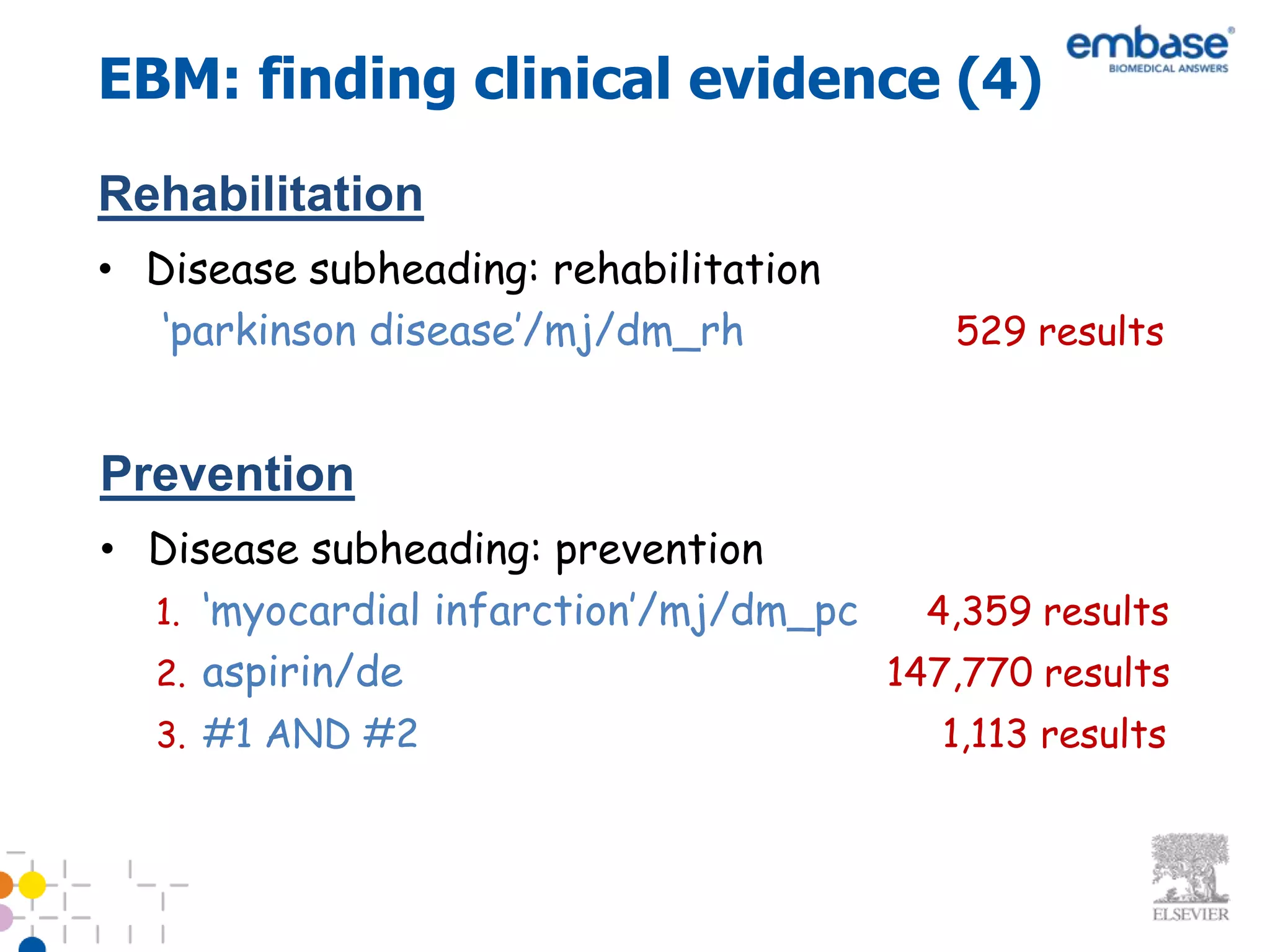 EBM: finding clinical evidence (4)
Rehabilitation
• Disease subheading: rehabilitation
   ‘parkinson disease’/mj/dm_rh           529 results


Prevention
• Disease subheading: prevention
  1. ‘myocardial infarction’/mj/dm_pc   4,359 results
  2. aspirin/de                       147,770 results
  3. #1 AND #2                           1,113 results
 