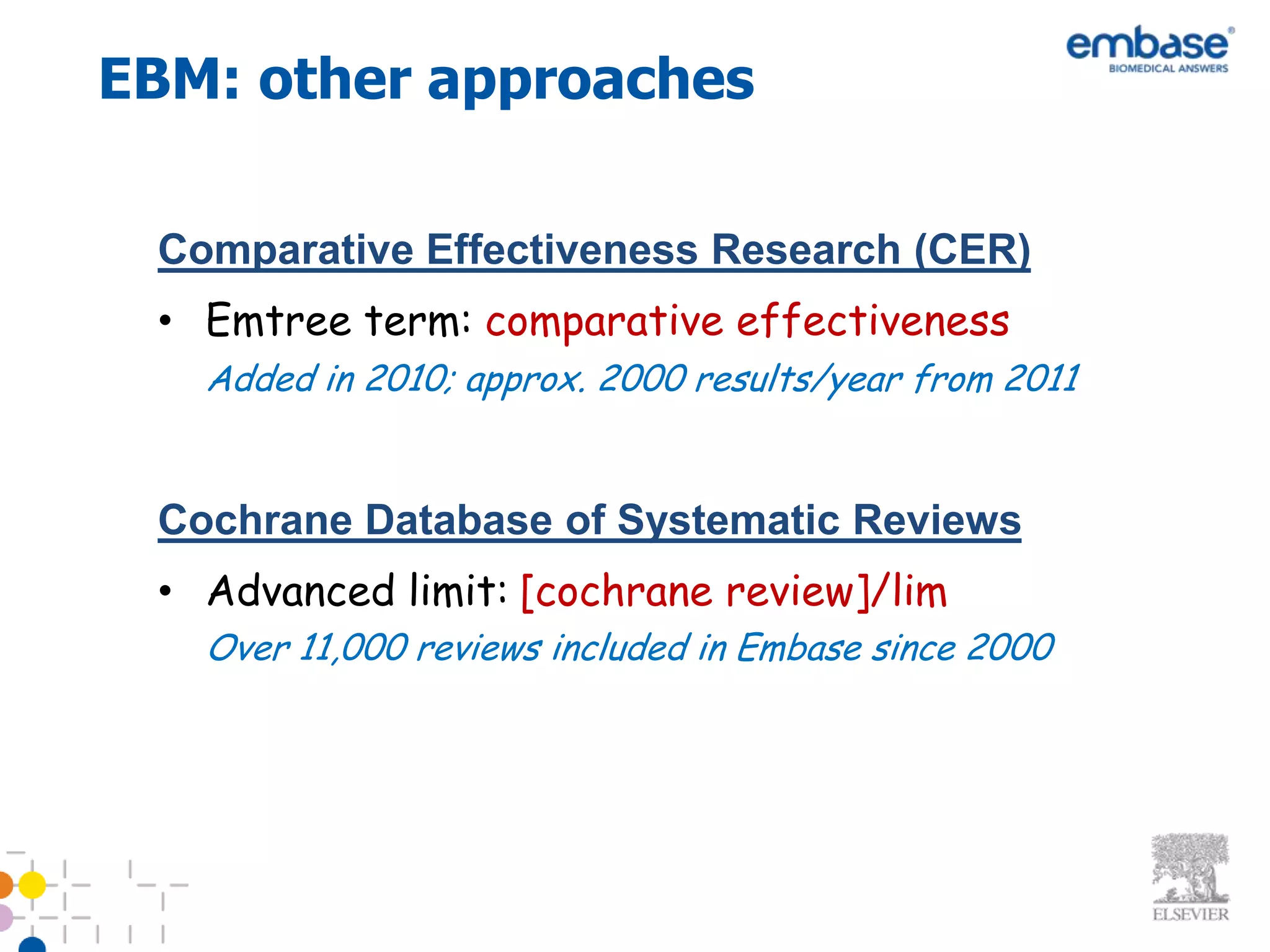EBM: other approaches

 Comparative Effectiveness Research (CER)
 • Emtree term: comparative effectiveness
   Added in 2010; approx. 2000 results/year from 2011


 Cochrane Database of Systematic Reviews
 • Advanced limit: [cochrane review]/lim
   Over 11,000 reviews included in Embase since 2000
 