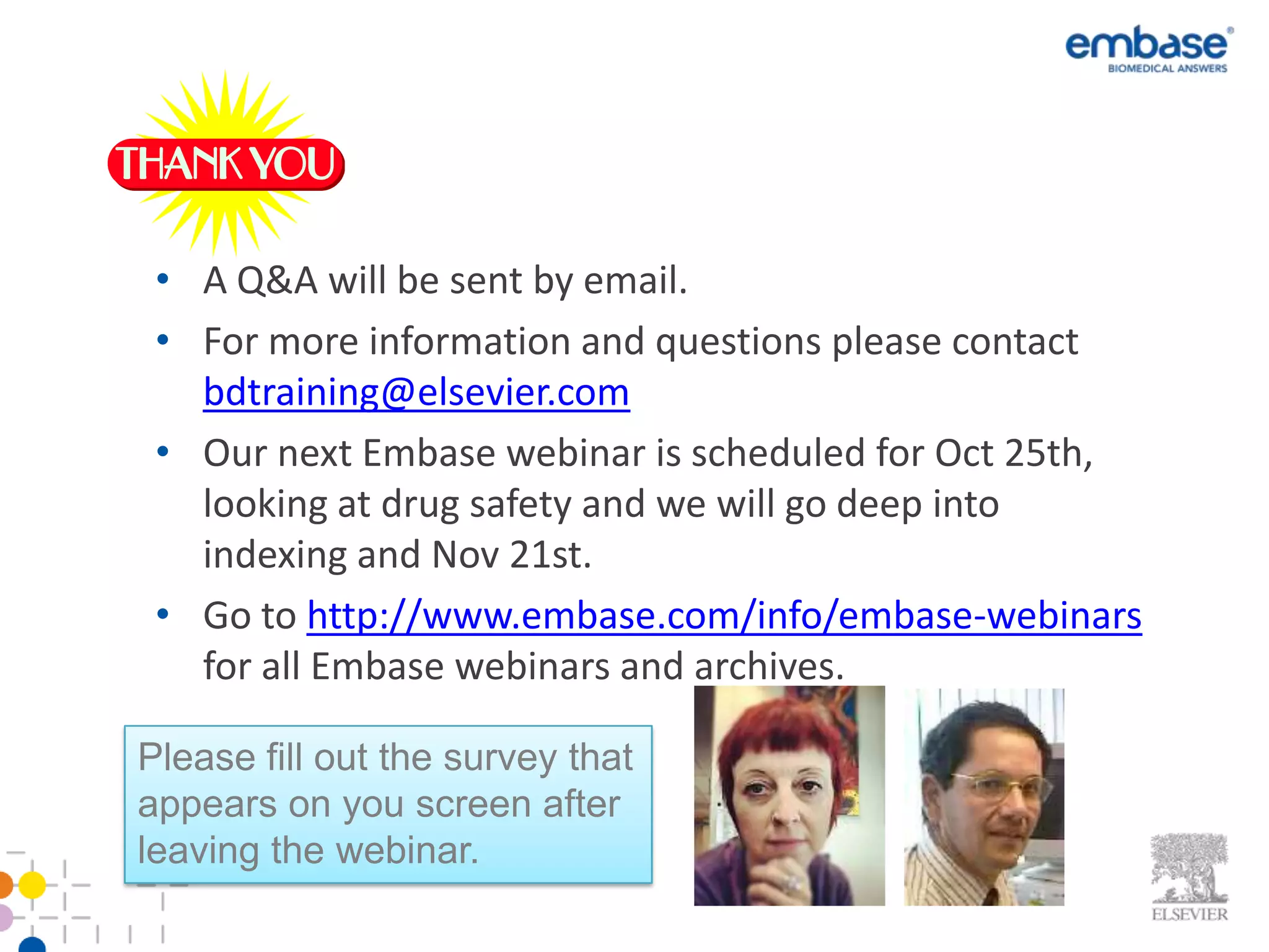 • A Q&A will be sent by email.
 • For more information and questions please contact
   bdtraining@elsevier.com
 • Our next Embase webinar is scheduled for Oct 25th,
   looking at drug safety and we will go deep into
   indexing and Nov 21st.
 • Go to http://www.embase.com/info/embase-webinars
   for all Embase webinars and archives.

Please fill out the survey that
appears on you screen after
leaving the webinar.
 