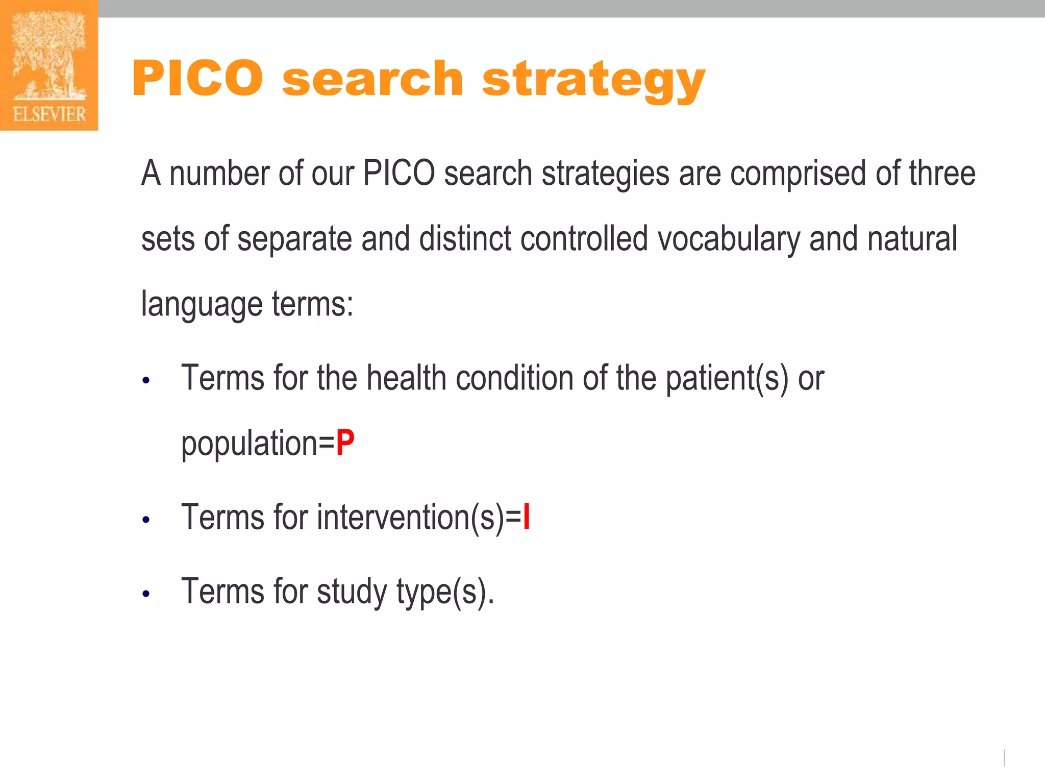 PICO search strategy
A number of our PICO search strategies are comprised of three
sets of separate and distinct controlled vocabulary and natural
language terms:
• Terms for the health condition of the patient(s) or
population=P
• Terms for intervention(s)=I
• Terms for study type(s).
 