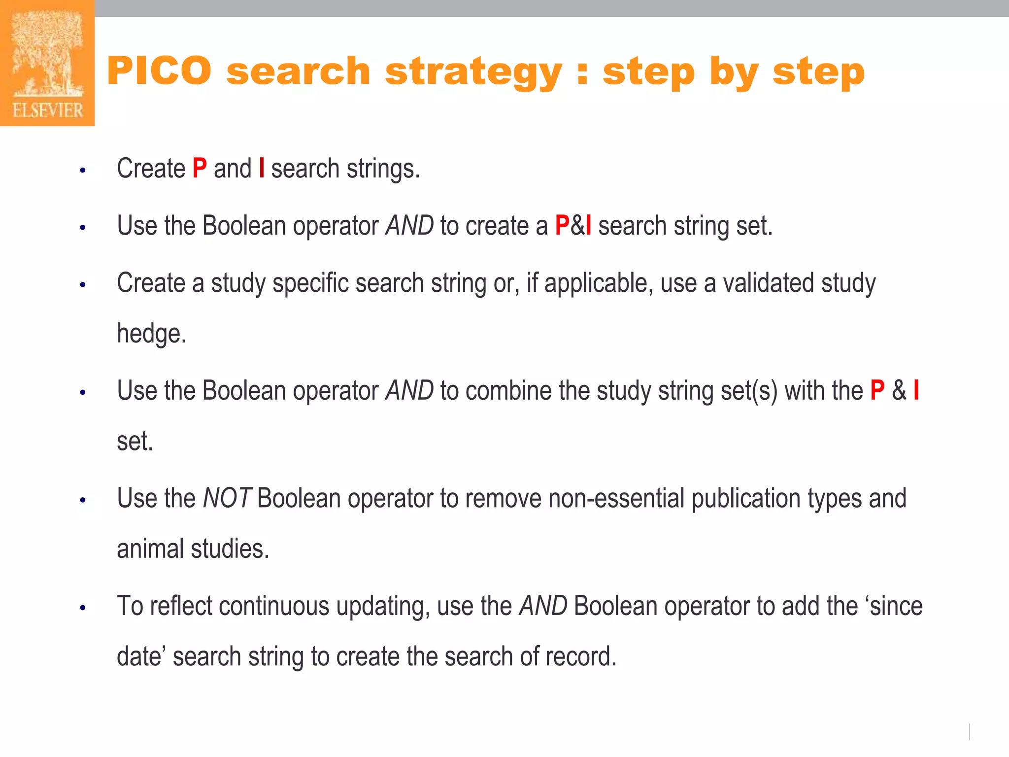 PICO search strategy : step by step
• Create P and I search strings.
• Use the Boolean operator AND to create a P&I search string set.
• Create a study specific search string or, if applicable, use a validated study
hedge.
• Use the Boolean operator AND to combine the study string set(s) with the P & I
set.
• Use the NOT Boolean operator to remove non-essential publication types and
animal studies.
• To reflect continuous updating, use the AND Boolean operator to add the ‘since
date’ search string to create the search of record.
 