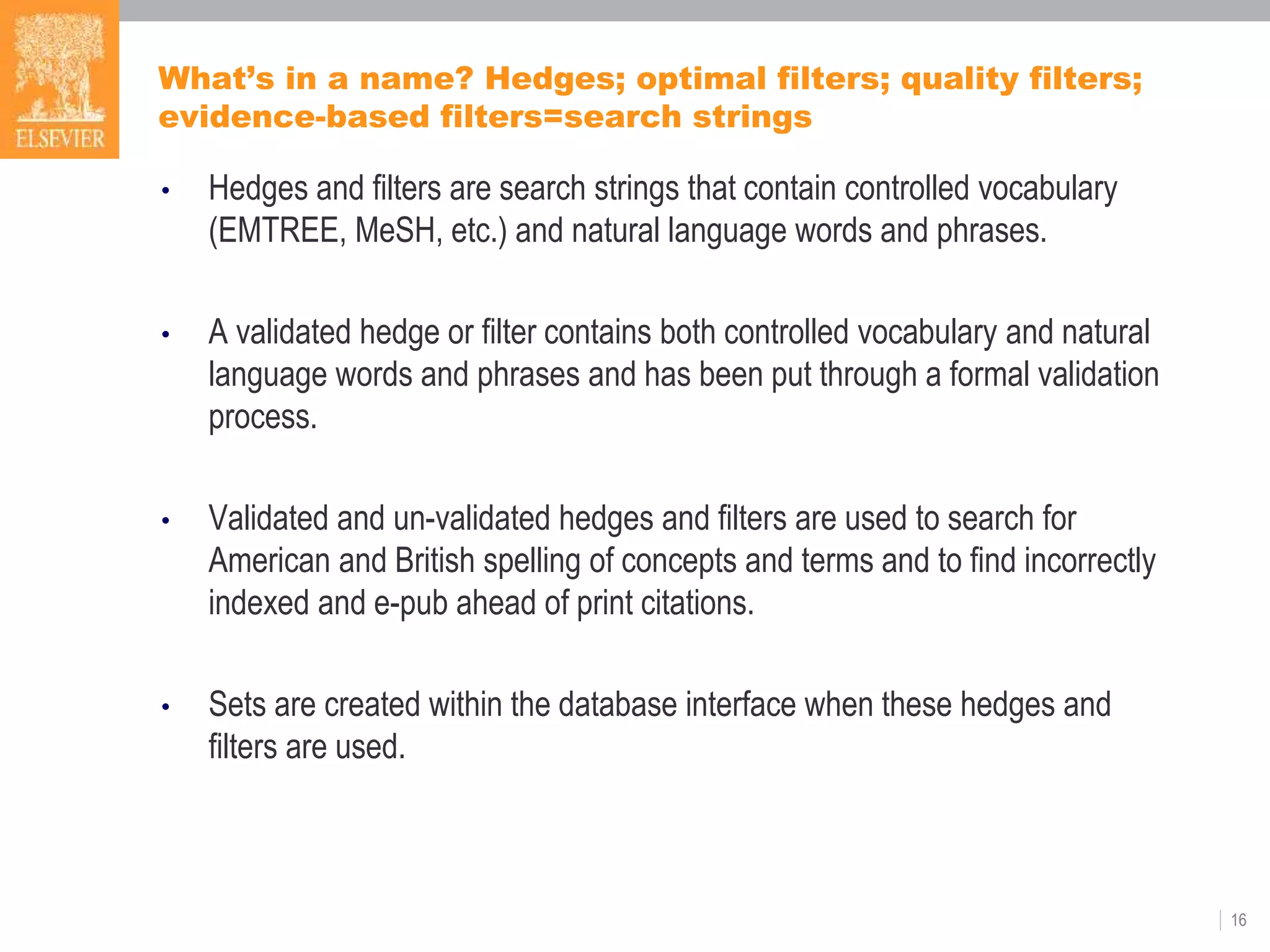 What’s in a name? Hedges; optimal filters; quality filters;
evidence-based filters=search strings
• Hedges and filters are search strings that contain controlled vocabulary
(EMTREE, MeSH, etc.) and natural language words and phrases.
• A validated hedge or filter contains both controlled vocabulary and natural
language words and phrases and has been put through a formal validation
process.
• Validated and un-validated hedges and filters are used to search for
American and British spelling of concepts and terms and to find incorrectly
indexed and e-pub ahead of print citations.
• Sets are created within the database interface when these hedges and
filters are used.
16
 