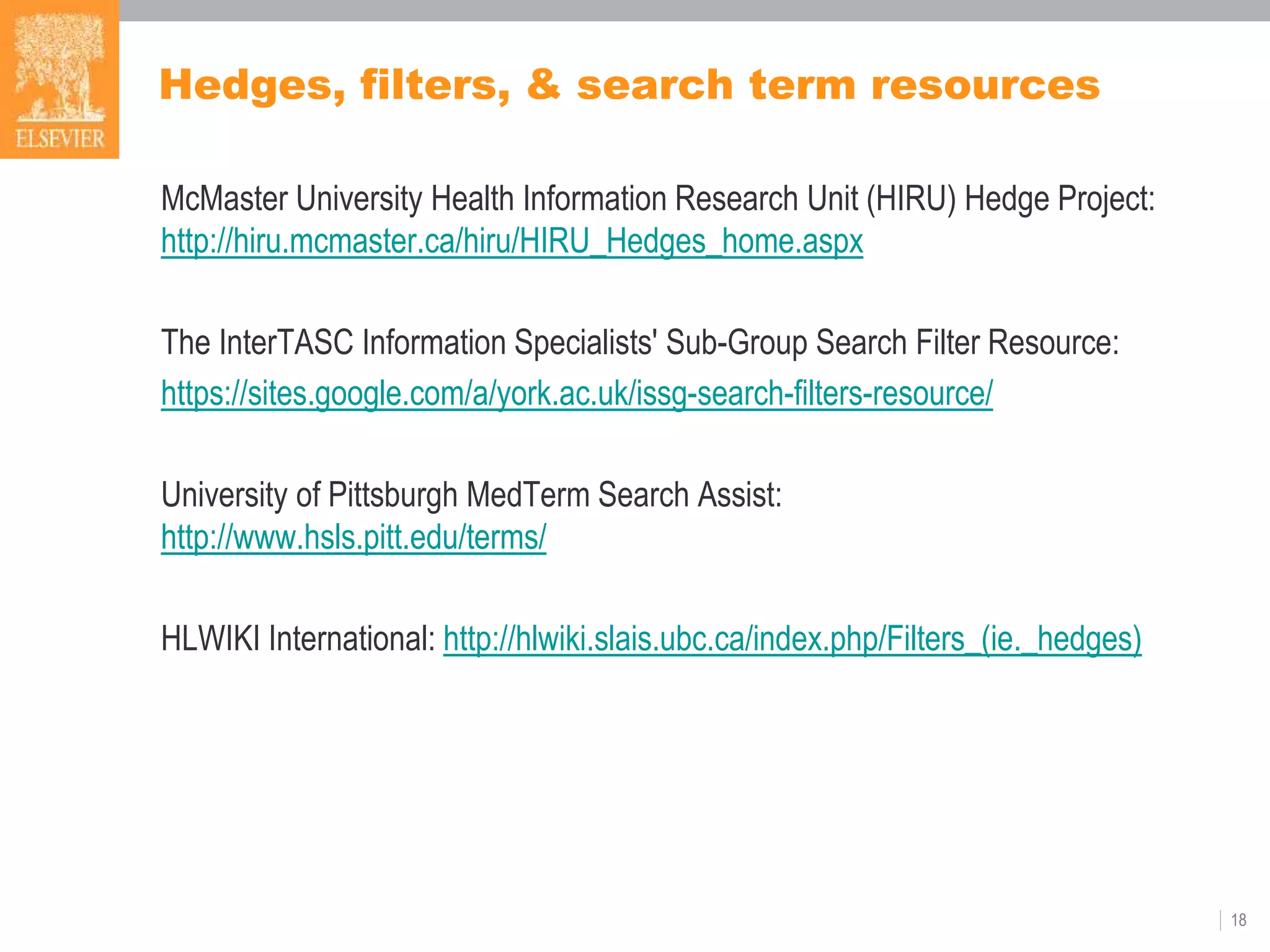 Hedges, filters, & search term resources
McMaster University Health Information Research Unit (HIRU) Hedge Project:
http://hiru.mcmaster.ca/hiru/HIRU_Hedges_home.aspx
The InterTASC Information Specialists' Sub-Group Search Filter Resource:
https://sites.google.com/a/york.ac.uk/issg-search-filters-resource/
University of Pittsburgh MedTerm Search Assist:
http://www.hsls.pitt.edu/terms/
HLWIKI International: http://hlwiki.slais.ubc.ca/index.php/Filters_(ie._hedges)
18
 