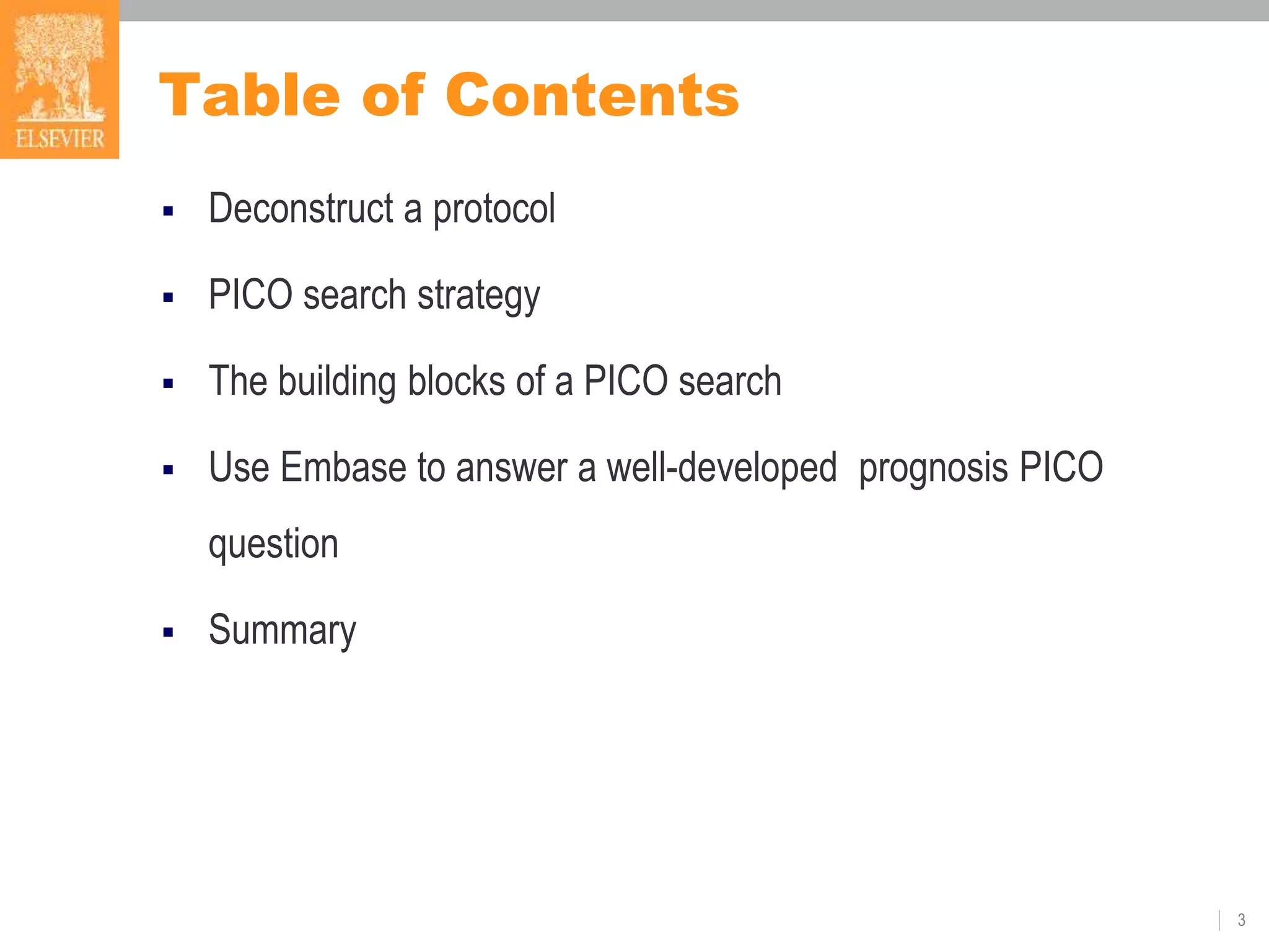 Table of Contents
 Deconstruct a protocol
 PICO search strategy
 The building blocks of a PICO search
 Use Embase to answer a well-developed prognosis PICO
question
 Summary
3
 