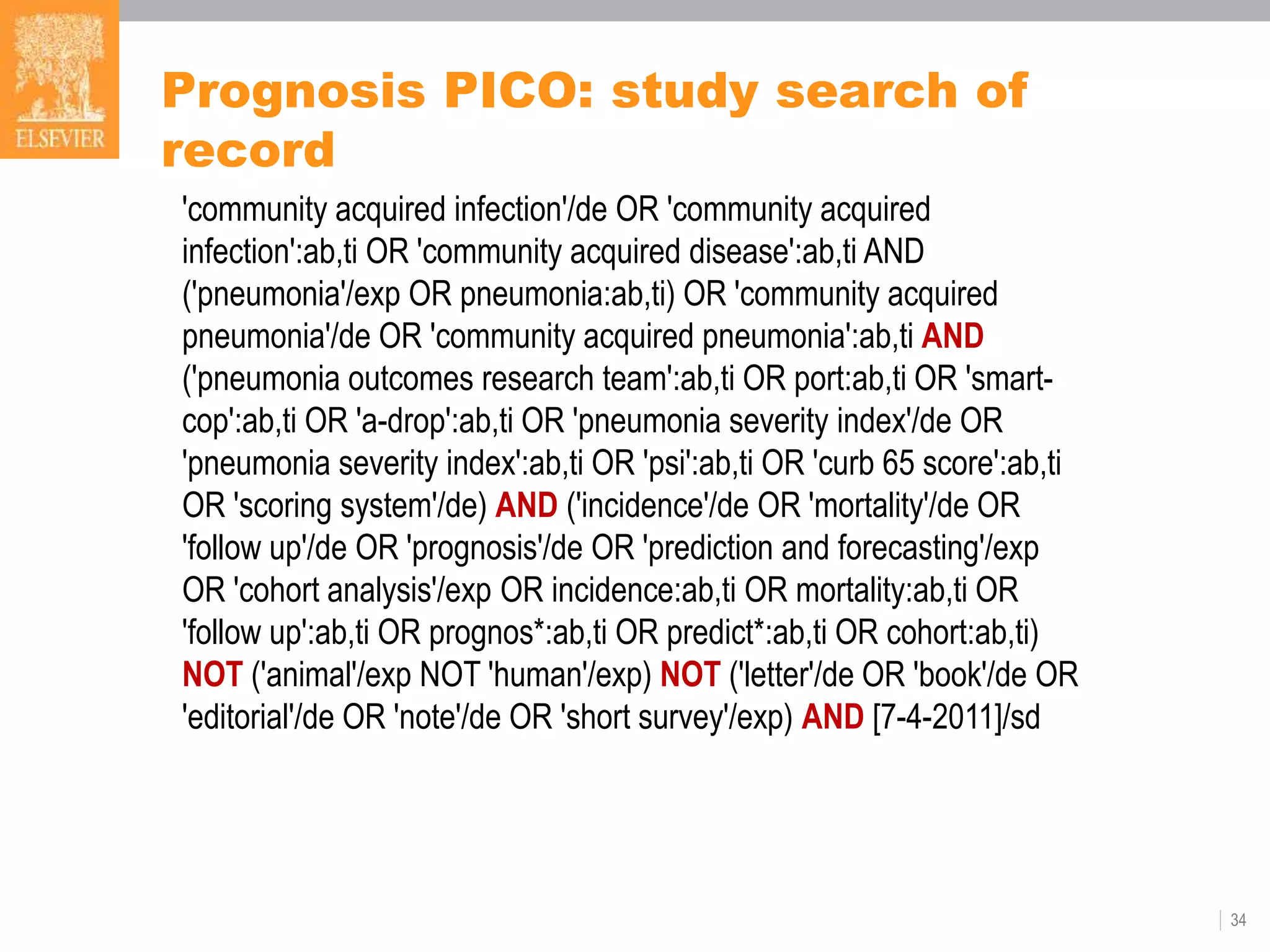 Prognosis PICO: study search of
record
34
'community acquired infection'/de OR 'community acquired
infection':ab,ti OR 'community acquired disease':ab,ti AND
('pneumonia'/exp OR pneumonia:ab,ti) OR 'community acquired
pneumonia'/de OR 'community acquired pneumonia':ab,ti AND
('pneumonia outcomes research team':ab,ti OR port:ab,ti OR 'smart-
cop':ab,ti OR 'a-drop':ab,ti OR 'pneumonia severity index'/de OR
'pneumonia severity index':ab,ti OR 'psi':ab,ti OR 'curb 65 score':ab,ti
OR 'scoring system'/de) AND ('incidence'/de OR 'mortality'/de OR
'follow up'/de OR 'prognosis'/de OR 'prediction and forecasting'/exp
OR 'cohort analysis'/exp OR incidence:ab,ti OR mortality:ab,ti OR
'follow up':ab,ti OR prognos*:ab,ti OR predict*:ab,ti OR cohort:ab,ti)
NOT ('animal'/exp NOT 'human'/exp) NOT ('letter'/de OR 'book'/de OR
'editorial'/de OR 'note'/de OR 'short survey'/exp) AND [7-4-2011]/sd
 