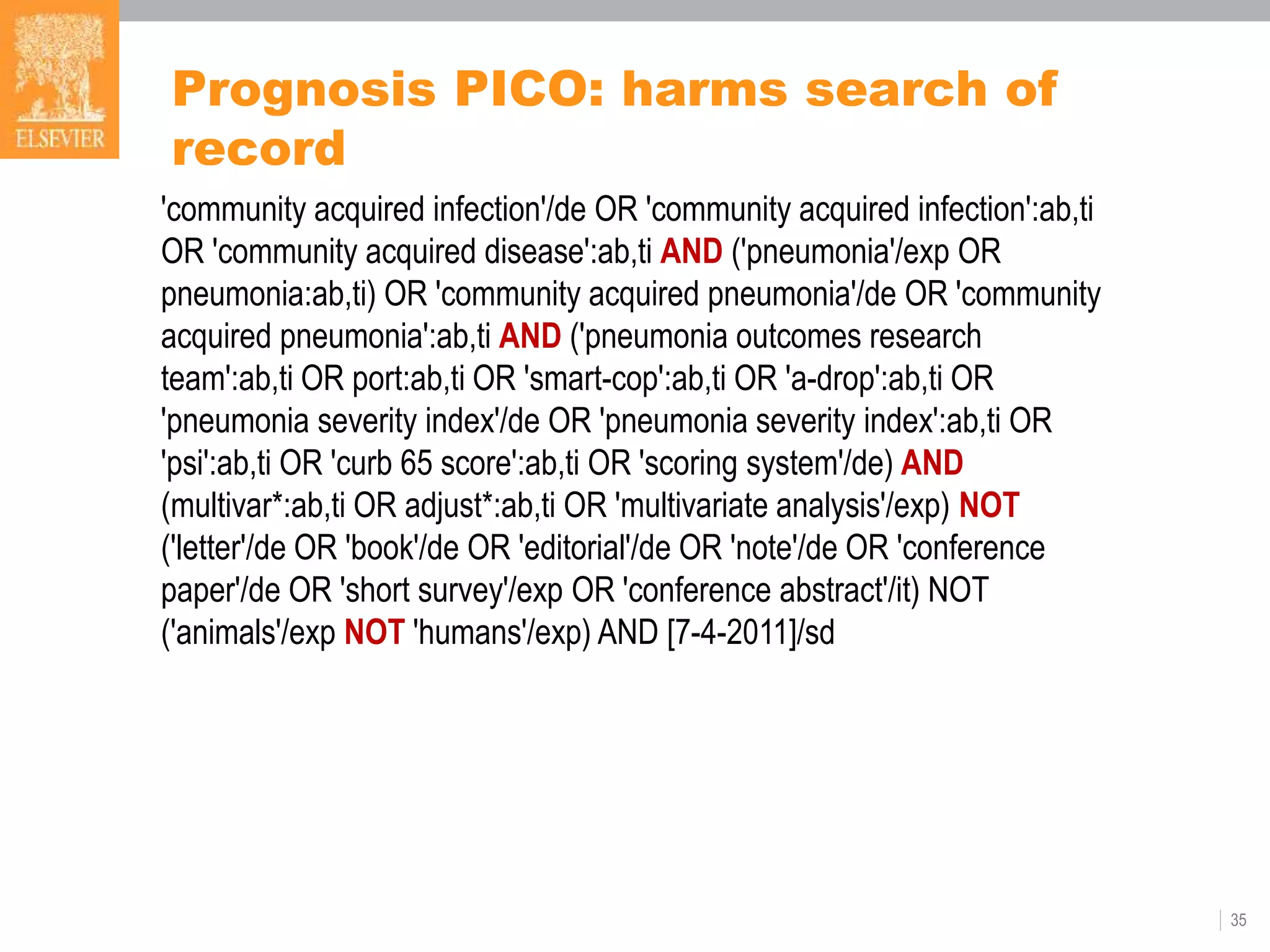 35
Prognosis PICO: harms search of
record
'community acquired infection'/de OR 'community acquired infection':ab,ti
OR 'community acquired disease':ab,ti AND ('pneumonia'/exp OR
pneumonia:ab,ti) OR 'community acquired pneumonia'/de OR 'community
acquired pneumonia':ab,ti AND ('pneumonia outcomes research
team':ab,ti OR port:ab,ti OR 'smart-cop':ab,ti OR 'a-drop':ab,ti OR
'pneumonia severity index'/de OR 'pneumonia severity index':ab,ti OR
'psi':ab,ti OR 'curb 65 score':ab,ti OR 'scoring system'/de) AND
(multivar*:ab,ti OR adjust*:ab,ti OR 'multivariate analysis'/exp) NOT
('letter'/de OR 'book'/de OR 'editorial'/de OR 'note'/de OR 'conference
paper'/de OR 'short survey'/exp OR 'conference abstract'/it) NOT
('animals'/exp NOT 'humans'/exp) AND [7-4-2011]/sd
 