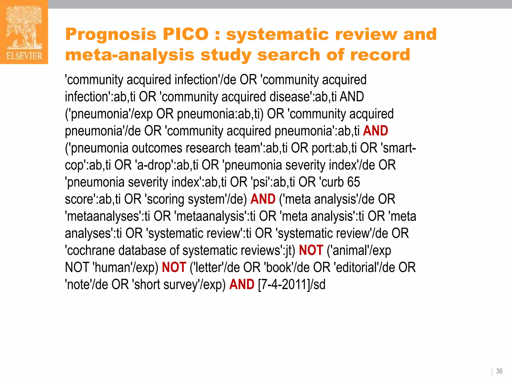 36
Prognosis PICO : systematic review and
meta-analysis study search of record
'community acquired infection'/de OR 'community acquired
infection':ab,ti OR 'community acquired disease':ab,ti AND
('pneumonia'/exp OR pneumonia:ab,ti) OR 'community acquired
pneumonia'/de OR 'community acquired pneumonia':ab,ti AND
('pneumonia outcomes research team':ab,ti OR port:ab,ti OR 'smart-
cop':ab,ti OR 'a-drop':ab,ti OR 'pneumonia severity index'/de OR
'pneumonia severity index':ab,ti OR 'psi':ab,ti OR 'curb 65
score':ab,ti OR 'scoring system'/de) AND ('meta analysis'/de OR
'metaanalyses':ti OR 'metaanalysis':ti OR 'meta analysis':ti OR 'meta
analyses':ti OR 'systematic review':ti OR 'systematic review'/de OR
'cochrane database of systematic reviews':jt) NOT ('animal'/exp
NOT 'human'/exp) NOT ('letter'/de OR 'book'/de OR 'editorial'/de OR
'note'/de OR 'short survey'/exp) AND [7-4-2011]/sd
 