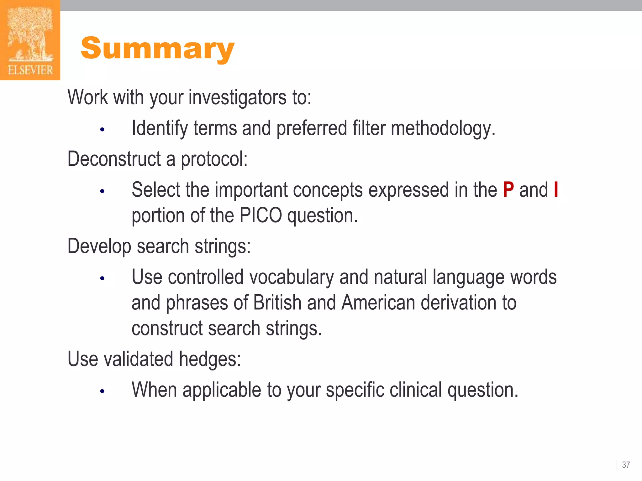 Summary
Work with your investigators to:
• Identify terms and preferred filter methodology.
Deconstruct a protocol:
• Select the important concepts expressed in the P and I
portion of the PICO question.
Develop search strings:
• Use controlled vocabulary and natural language words
and phrases of British and American derivation to
construct search strings.
Use validated hedges:
• When applicable to your specific clinical question.
37
 