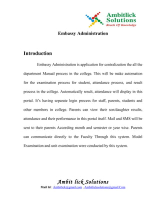 Embassy Administration



Introduction

        Embassy Administration is application for centralization the all the

department Manual process in the college. This will be make automation

for the examination process for student, attendance process, and result

process in the college. Automatically result, attendance will display in this

portal. It’s having separate login process for staff, parents, students and

other members in college. Parents can view their son/daughter results,

attendance and their performance in this portal itself. Mail and SMS will be

sent to their parents According month and semester or year wise. Parents

can communicate directly to the Faculty Through this system. Model

Examination and unit examination were conducted by this system.




                      Ambit lick Solutions
           Mail Id : Ambitlick@gmail.com , Ambitlicksolutions@gmail.Com
 