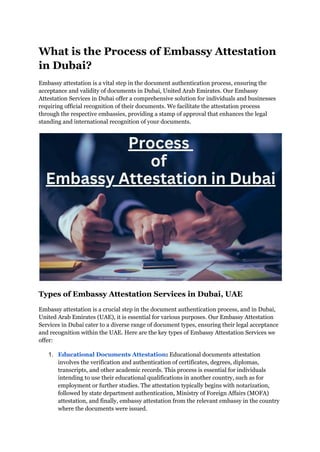 What is the Process of Embassy Attestation
in Dubai?
Embassy attestation is a vital step in the document authentication process, ensuring the
acceptance and validity of documents in Dubai, United Arab Emirates. Our Embassy
Attestation Services in Dubai offer a comprehensive solution for individuals and businesses
requiring official recognition of their documents. We facilitate the attestation process
through the respective embassies, providing a stamp of approval that enhances the legal
standing and international recognition of your documents.
Types of Embassy Attestation Services in Dubai, UAE
Embassy attestation is a crucial step in the document authentication process, and in Dubai,
United Arab Emirates (UAE), it is essential for various purposes. Our Embassy Attestation
Services in Dubai cater to a diverse range of document types, ensuring their legal acceptance
and recognition within the UAE. Here are the key types of Embassy Attestation Services we
offer:
1. Educational Documents Attestation: Educational documents attestation
involves the verification and authentication of certificates, degrees, diplomas,
transcripts, and other academic records. This process is essential for individuals
intending to use their educational qualifications in another country, such as for
employment or further studies. The attestation typically begins with notarization,
followed by state department authentication, Ministry of Foreign Affairs (MOFA)
attestation, and finally, embassy attestation from the relevant embassy in the country
where the documents were issued.
 