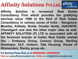 Affinity Solution is renowned Real Estate
Consultancy Firm which provides the gratifying
services since 1996 in the field of Real Estate
Consultancy in various zones of India – Bangalore,
Mumbai, Kolkata, Noida, Greater Noida, Delhi/NCR,
Chandigarh and also the other major cites as well.
AFFINITY SOLUTION (P) LTD is associated with all
the foremost brands of Indian Real Estate market
like – Embassy Group, Century Group, Sterling
Developer, DLF, Unitech, Tata Housing, House of
Hiranandani, Ramky group etc.
For Booking Please Buzz us at 09999620966, 09999684955
Visit us:-www.affinityconsultant.com, Write us:-info@affinityconsultant.com
 
