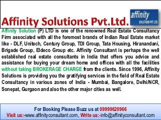 Affinity Solution (P) LTD is one of the renowned Real Estate Consultancy
Firm associated with all the foremost brands of Indian Real Estate market
like - DLF, Unitech, Century Group, TDI Group, Tata Housing, Hiranandani,
Brigade Group, Eldeco Group etc. Affinity Consultant is perhaps the well
established real estate consultants in India that offers you advice and
assistance for buying your dream home and offices with all the facilities
without taking BROKERAGE CHARGE from the clients. Since 1996, Affinity
Solutions is providing you the gratifying services in the field of Real Estate
Consultancy in various zones of India - Mumbai, Bangalore, Delhi/NCR,
Sonepat, Gurgaon and also the other major cities as well.


               For Booking Please Buzz us at 09999620966
  Visit us:-www.affinityconsultant.com, Write us:-info@affinityconsultant.com
 