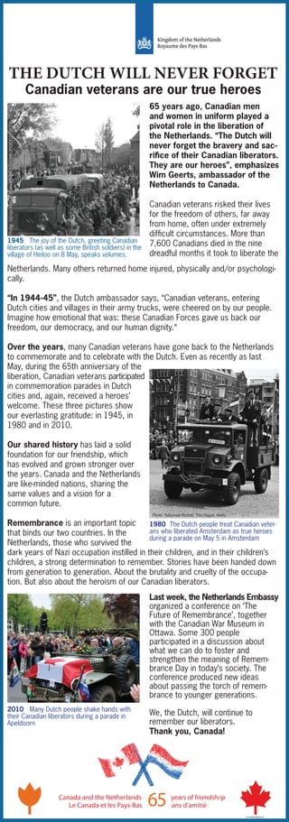 THE DUTCH WILL NEVER FORGET
Canadian veterans are our true heroes
Netherlands. Many others returned home injured, physically and/or psychologi-
cally.
“In 1944-45”, the Dutch ambassador says, “Canadian veterans, entering
Dutch cities and villages in their army trucks, were cheered on by our people.
Imagine how emotional that was: these Canadian Forces gave us back our
freedom, our democracy, and our human dignity.“
Over the years, many Canadian veterans have gone back to the Netherlands
to commemorate and to celebrate with the Dutch. Even as recently as last
May, during the 65th anniversary of the
liberation, Canadian veterans participated
in commemoration parades in Dutch
cities and, again, received a heroes’
welcome. These three pictures show
our everlasting gratitude: in 1945, in
1980 and in 2010.
Our shared history has laid a solid
foundation for our friendship, which
has evolved and grown stronger over
the years. Canada and the Netherlands
are like-minded nations, sharing the
same values and a vision for a
common future.
Remembrance is an important topic
that binds our two countries. In the
Netherlands, those who survived the
dark years of Nazi occupation instilled in their children, and in their children’s
children, a strong determination to remember. Stories have been handed down
from generation to generation. About the brutality and cruelty of the occupa-
tion. But also about the heroism of our Canadian liberators.
1945 The joy of the Dutch, greeting Canadian
liberators (as well as some British soldiers) in the
village of Heiloo on 8 May, speaks volumes.
Canada and the Netherlands years of friendship
65Le Canada et les Pays-Bas ans d’amitié
© www.kriskras.nl
65 years ago, Canadian men
and women in uniform played a
pivotal role in the liberation of
the Netherlands. “The Dutch will
never forget the bravery and sac-
rifice of their Canadian liberators.
They are our heroes”, emphasizes
Wim Geerts, ambassador of the
Netherlands to Canada.
Canadian veterans risked their lives
for the freedom of others, far away
from home, often under extremely
difficult circumstances. More than
7,600 Canadians died in the nine
dreadful months it took to liberate the
Last week, the Netherlands Embassy
organized a conference on ‘The
Future of Remembrance’, together
with the Canadian War Museum in
Ottawa. Some 300 people
participated in a discussion about
what we can do to foster and
strengthen the meaning of Remem-
brance Day in today’s society. The
conference produced new ideas
about passing the torch of remem-
brance to younger generations.
We, the Dutch, will continue to
remember our liberators.
Thank you, Canada!
1980 The Dutch people treat Canadian veter-
ans who liberated Amsterdam as true heroes
during a parade on May 5 in Amsterdam
2010 Many Dutch people shake hands with
their Canadian liberators during a parade in
Apeldoorn
Photo:GeorgeMetcalfArchivalCollection,CWM20080031-002
Photo: Nationaal Archief, The Hague, Anefo
Photo: Jan Koorenhof, Apeldoorn
 
