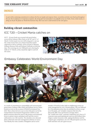 THE EMBASSY POST 10Issue 8 - June 2016
Building vibrant communities
Embassy Celebrates World Environment Day
ICCT - 20 semi-finals was screened with great fanfare
across all the Embassy Office Parks on the 30th
and 31st
of
March. Cricket mania was on in full swing and to jazz up
the cricket mood, there was a theme based flea market
organized as well as cartloads of fun activities at Manyata
Embassy Business Park and Embassy GolfLinks on both the
days. The screening saw over 3000 park users cheering for
India on 31st
March, as they stayed late night to catch all
the action.
As a mark of commitment to sustainability and environmental
preservation, Embassy Office Parks and Embassy Service Teams
hosted an event on the occasion of World Environment Day-
2016. This is observed every year on June 5th and is run by the
United Nations Environment Programme( UNEP) to raise
global awareness about the need to take positive environmental
action to protect nature and planet earth and this event is
celebrated in over 100 countries. The attendees were educated
about solid waste and waste management solutions at source.
Vani Murthy the waste crusader of Bangalore and an active
ICC T20 – Cricket Mania catches on
As part of the continuing commitment to enhance the lives of people and empower them, several fun activities were lined up throughout
the year. Be it employees or Corporate occupants, the strong spirit of camaraderie was palpable across our Parks. From cricket mania, to
doing our bit for the planet on World Environment Day, there was never a dull moment at the work spaces.
ENERGIZE
member of Swatcha Graha, held an enlightening session on
waste management for over 150 participants. This was followed
by a Tree plantation drive that was attended by all key occupi-
ers of the parks, and included companies like Swiss Re,
Microsoft, IBM, Sony and Siemens amongst others.
The “wealth from waste” corporate competition saw close to 25
corporate teams participating and come up with brilliant ideas.
Organic market awareness walk, sapling distribution and the
compost quiz competition, saw over 700 participants across the
Parks and these were all a great success.
 