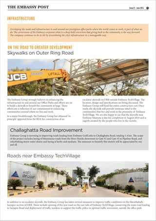 THE EMBASSY POST
ON THE ROAD TO GREATER DEVELOPMENT
11Issue 8 - June 2016
Challaghatta Road Improvement
Skywalks on Outer Ring Road
Roads near Embassy TechVillage
Embassy Group is investing in improving roads leading from Embassy GolfLinks to Challaghatta Road, totaling 1.4 km. The scope
of the project includes laying of bituminous roads from the Hero Honda showroom to Gate #2 and Gate #3 to Pipeline Road, and
refurbishing storm water drains and laying of kerbs and medians. The measures to beautify this stretch will be appreciated by one
and all.
In addition to an escalator skywalk, the Embassy Group has taken several measures to improve traffic conditions on the Marathahalli -
Sarjapur section of ORR. These include opening of the new road on the east side of Embassy TechVillage, connecting the main road leading
to Sarjapur Road and deployment of traffic wardens to support the traffic police in optimal traffic movement, outside the office park.
The Embassy Group strongly believes in enhancing the
infrastructure in and around our Office Parks and efforts are on
to build a skywalk to benefit the community at large. These
efforts are a reflection of our commitment to enhancing
communities around where we live and work.
In a major breakthrough, the Embassy Group has obtained ‘in
principle’ approval from the BDA for construction of an
Developing the roads and infrastructure in and around our prestigious office parks where the world comes to work, is part of what we
do. The cornerstone of the Embassy corporate ethos is a deep-held conviction that giving back to the community is the way forward.
The company continues to do its bit by streamlining the city’s infrastructure in a manageable way.
escalator skywalk on ORR outside Embassy TechVillage. The
location, design and specifications are being discussed. The
Embassy Group will fund the entire construction cost. Once
ready, the skywalk will provide immense relief to the
communities that live and work in the proximity of Embassy
TechVillage. We are also happy to say that the skywalk near
Embassy Manyata is due for completion in August 2016 and is
eagerly awaited by the people who live in the vicinity.
INFRASTRUCTURE
 