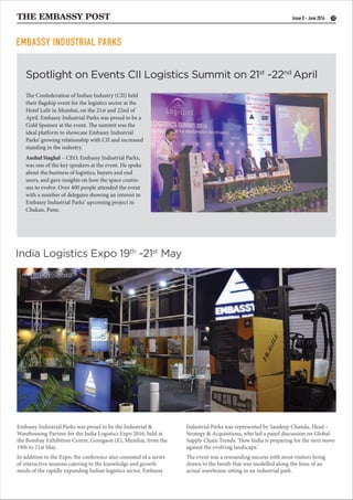 THE EMBASSY POST 12Issue 8 - June 2016
Spotlight on Events CII Logistics Summit on 21st
-22nd
April
India Logistics Expo 19th
-21st
May
Embassy Industrial Parks was proud to be the Industrial &
Warehousing Partner for the India Logistics Expo 2016, held at
the Bombay Exhibition Centre, Goregaon (E), Mumbai, from the
19th to 21st May.
In addition to the Expo, the conference also consisted of a series
of interactive sessions catering to the knowledge and growth
needs of the rapidly expanding Indian logistics sector. Embassy
The Confederation of Indian Industry (CII) held
their flagship event for the logistics sector at the
Hotel Lalit in Mumbai, on the 21st and 22nd of
April. Embassy Industrial Parks was proud to be a
Gold Sponsor at the event. The summit was the
ideal platform to showcase Embassy Industrial
Parks’ growing relationship with CII and increased
standing in the industry.
Anshul Singhal – CEO, Embassy Industrial Parks,
was one of the key speakers at the event. He spoke
about the business of logistics, buyers and end
users, and gave insights on how the space contin-
ues to evolve. Over 400 people attended the event
with a number of delegates showing an interest in
Embassy Industrial Parks’ upcoming project in
Chakan, Pune.
EMBASSY INDUSTRIAL PARKS
Industrial Parks was represented by Sandeep Chanda, Head –
Strategy & Acquisitions, who led a panel discussion on Global
Supply Chain Trends: ‘How India is preparing for the next move
against the evolving landscape.’
The event was a resounding success with most visitors being
drawn to the booth that was modelled along the lines of an
actual warehouse sitting in an industrial park.
 