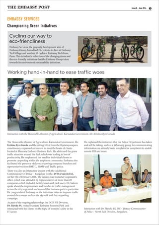 THE EMBASSY POST 13Issue 8 - June 2016
Interaction with the Honorable Minister of Agriculture, Karnataka Government, Mr. Krishna Byre Gowda.
Interaction with Dr. Harsha PS, IPS – Deputy Commissioner
of Police – North East Division, Bengaluru.
Cycling our way to
eco-friendliness
Working hand-in-hand to ease traffic woes
EMBASSY SERVICES
Embassy Services, the property development arm of
Embassy Group, has added 25 cycles to its fleet at Embassy
TechVillage and another 50 cycles at Embassy TechZone,
Pune. This is indeed a reflection of the changing times and
the eco-friendly initiatives that the Embassy Group takes
towards its environment sustainability initiatives.
The Honorable Minister of Agriculture, Karnataka Government, Mr.
Krishna Byre Gowda and the sitting MLA from the Byatarayanapura
constituency, expressed an interest to meet the heads of clients
located at Manyata Embassy Business Park. He addressed the grave
traffic situation around the Park which was leading to loss of
productivity. He emphasized the need for individual clients to
promote carpooling within the employee community. Embassy also
facilitated the presence of three carpooling company founders and
representatives from BMTC, BBMP and Traffic police.
There was also an interactive session with the Additional
Commissioner of Police – Bangalore Traffic, Dr MA Saleem IAS,
on the 5th of February 2016. The session was hosted at Cognizant’s
office, which was attended by representatives of more than 20
companies,which included facility heads and park users. Dr. Saleem
spoke about the improvement and hurdles in traffic management
across the city in general and around this business park in particular.
He congratulated Embassy on the initiatives taken to improve traffic
around the campus such as the skywalk and the carpooling
campaign.
As part of the ongoing relationship, the DCP, NE Division,
Dr. Harsha PS, visited Manyata Embassy Business Park and
interacted with the clients on the topic of womens’ safety in the
IT sector.
He explained the initiatives that the Police Department has taken
and will be taking, such as a Whatsapp group for communicating
information on a timely basis, templates for complaints to enable
remote FIR and more.
Championing Green Initiatives
 