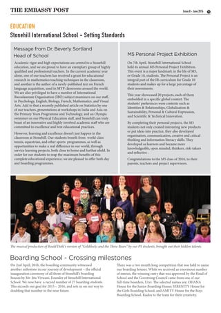 Stonehill International School - Setting Standards
THE EMBASSY POST 14
Message from Dr. Beverly Sortland
Head of School
Boarding School - Crossing milestones
M5 Personal Project Exhibition
Academic rigor and high expectations are central to a Stonehill
education, and we are proud to have an exemplary group of highly
qualified and professional teachers. In the current academic year
alone, one of our teachers has received a grant for educational
research in mathematics teaching techniques in the classroom,
and another is the author of a newly-published text on French
language acquisition, used in MYP classrooms around the world.
We are also privileged to have a number of International
Baccalaureate Organisation (IBO) subject examiners on our staff,
in Psychology, English, Biology, French, Mathematics, and Visual
Arts. Add to that a recently published article on Statistics by one
of our teachers, presentations at workshops in India and Asia on
the Primary Years Programme and Technology, and an Olympic
swimmer on our Physical Education staff, and Stonehill can truly
boast of an innovative and highly involved academic staff who are
committed to excellence and best educational practices.
However, learning and excellence doesn’t just happen in the
classroom at Stonehill. Our students benefit from world-class
tennis, equestrian, and other sports programmes, as well as
opportunities to make a real difference in our world, through
service learning projects, both close to home and further afield. In
order for our students to reap the maximum benefits of this
complete educational experience, we are pleased to offer both day
and boarding programmes.
On 2nd April, 2016, the boarding community witnessed
another milestone in our journey of development – the official
inauguration ceremony of all three of Stonehill’s boarding
houses by Mr. Jitu Virwani, Founder of Stonehill International
School. We now have a record number of 27 boarding students.
This exceeds our goal for 2015 – 2016, and sets us on our way to
doubling that number in the near future.
On 7th April, Stonehill International School
held its annual M5 Personal Project Exhibition.
This event is a major landmark in the life of M5,
or Grade 10, students. The Personal Project is an
integral part of the IB curriculum for Grade 10
students and makes up for a large percentage of
their assessments.
This year showcased 20 projects, each of them
embedded in a specific global context. The
students’ preferences were contexts such as
Identities & Relationships, Globalisation &
Sustainability, Personal & Cultural Expression,
and Scientific & Technical Innovation.
By completing their personal projects, the M5
students not only created interesting new products
or put ideas into practice, they also developed
organisation, communication, creative and critical
thinking and information literacy skills. They
developed as learners and became more
knowledgeable, open minded, thinkers, risk-takers
and reflective .
Congratulations to the M5 class of 2016, to their
parents, teachers and project supervisors.
Issue 8 - June 2016
The musical production of Roald Dahl's version of “Goldilocks and the Three Bears” by our P5 students, brought out their hidden talents.
There was a two month long competition that was held to name
our boarding houses. While we received an enormous number
of entries, the winning entry that was approved by the Head of
School and the Governing Council came from one of our
full-time boarders, Urvi. The selected names are: OHANA
House for the Junior Boarding House; SERENITY House for
the Girls Boarding School; and AMITY House for the Boys
Boarding School. Kudos to the team for their creativity.
EDUCATION
 