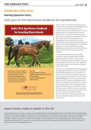Rewriting Equestrian history
THE EMBASSY POST 15
After the start of warmblood breeding operations
in India, at the Embassy International Riding School
a couple of years ago, following which Four
warmblood foals were auctioned last year in the foal
championship, a lot of Equestrian horse owners
showed interest to procure warmbloods for their
riders while a couple of breeders looked to produce
sport horses with covering warmbloods from
thoroughbreds. Envisioning this, Jitu Virwani,
founder of the Embassy International Riding School
(EIRS), Chairman & Managing Director of Embassy
Group and Lara Becker from Germany, Head,
Breeding Operations, Embassy International Riding
School, set up India’s first and only Sporthorse
Studbook.
The warmblood studbook will offer breeding
consultancy, register warmblood foals and issue
passports for the foals which are born in India.
Under the aegis of Sporthorse Studbook, events like
foal championships and auctions, mare registration
events, stallion approvals and breeding workshops
will be held in India.
The Sporthorse Studbook and the breeding program
also helps India enlist itself to become a member of
the World Breeding Federation for Sporthorses, so
that the horses can obtain worldwide acclaim and
opening a gateway for competitions across the globe.
Adds Lara Becker, “At the moment, approximately
300 riders and 4278 horses are registered with the
Equestrian Federation of India. Even the number of
private riding clubs in India is growing and many
sporthorses from Europe were imported to India in
the last few years. In addition, there are a few other
warmblood breeders and stud farm owners who are
keen on investing in warmblood breeding.
This shows the interest and catering to this need
will ensure that India champions the sport in the
years to come.”
Isaack Koshy gained an entry into a premier novice championship final, after finishing third in the Senior British Novice Championship in
Oxford. With an impressive eighteen combinations he made it through to the final jump off, where thirteen talented riders held their nerve
to produce a treble clear, and it was once again down to the all-important clock to decide the leader board. Isaack Koshy from EIRS
training in Somerby, Leicestershire took home the third place on Zarosh Bharucha’s 9 year-old bay gelding, Equs Captain Morgan.They
gained their treble clear in 41.24 seconds. It was John Steels, Isaack’s trainer from MeltonMowbray, Leicestershire, who took victory on
board his own 5 year-old bay gelding, Lacoste.
India gets its ﬁrst Sporthorse Studbook for warmbloods
Isaack Koshy makes a splash in the UK
Issue 8 - June 2016
.
INTERNATIONAL RIDING SCHOOL
 